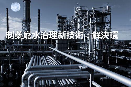 制藥廢水治理新技術：解決環(huán)境難題！